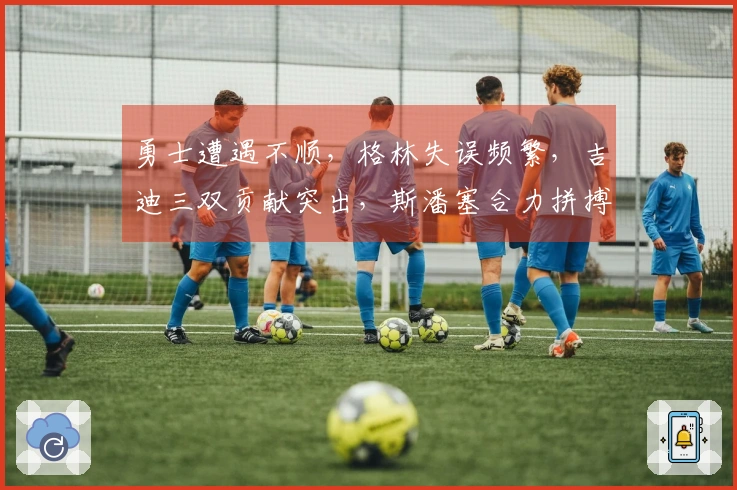勇士遭遇不顺，格林失误频繁，吉迪三双贡献突出，斯潘塞合力拼搏