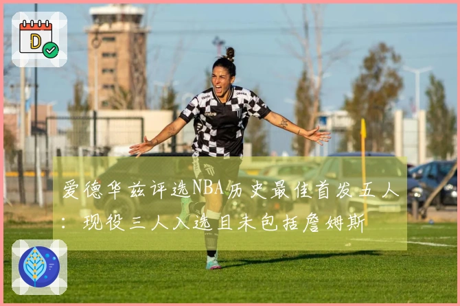 爱德华兹评选NBA历史最佳首发五人：现役三人入选且未包括詹姆斯