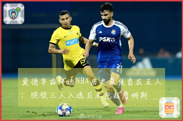 爱德华兹评选NBA历史最佳首发五人：现役三人入选且未包括詹姆斯