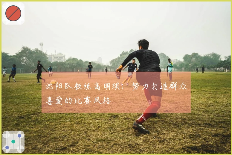 沈阳队教练高明琪：努力打造群众喜爱的比赛风格