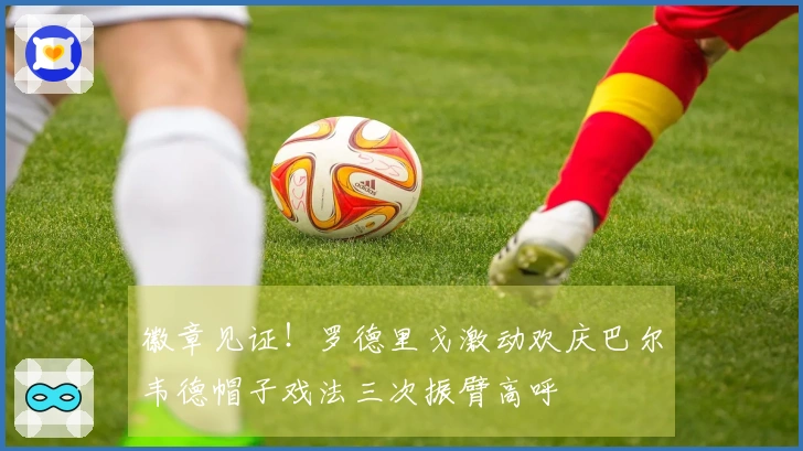 徽章见证！罗德里戈激动欢庆巴尔韦德帽子戏法三次振臂高呼