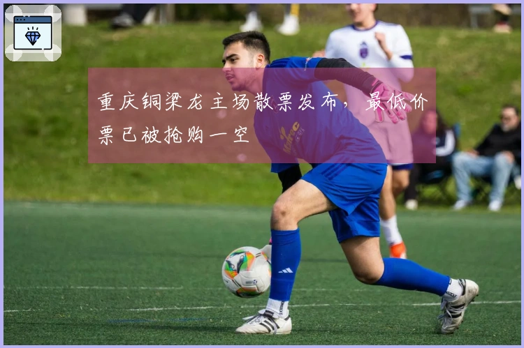 重庆铜梁龙主场散票发布，最低价票已被抢购一空