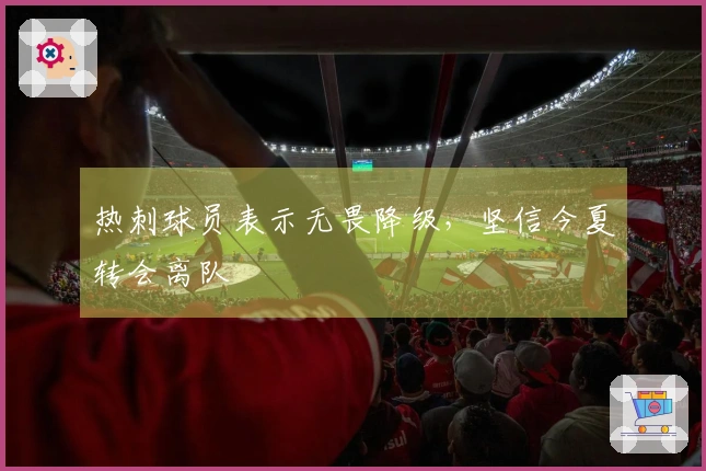 热刺球员表示无畏降级，坚信今夏转会离队