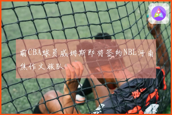 前CBA球员威姆斯即将签约NBL河南焦作文旅队