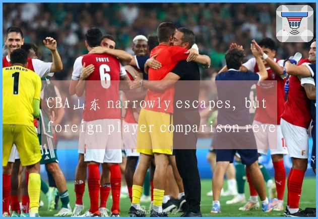 CBA山东 narrowly escapes, but foreign player comparison reveals major issues—did Qiu Biao misjudge aga