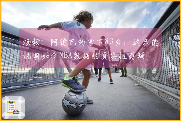 杨毅：阿德巴约拿下83分，这只能说明如今NBA数据的真实性存疑