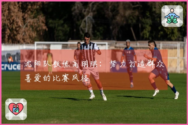 沈阳队教练高明琪：努力打造群众喜爱的比赛风格