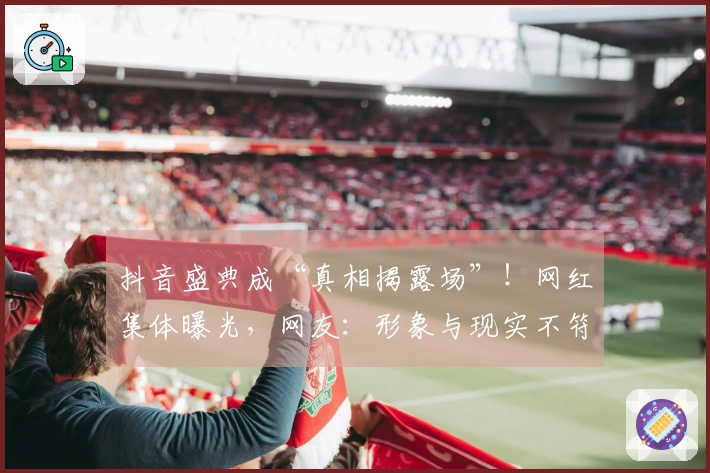 抖音盛典成“真相揭露场”！网红集体曝光，网友：形象与现实不符