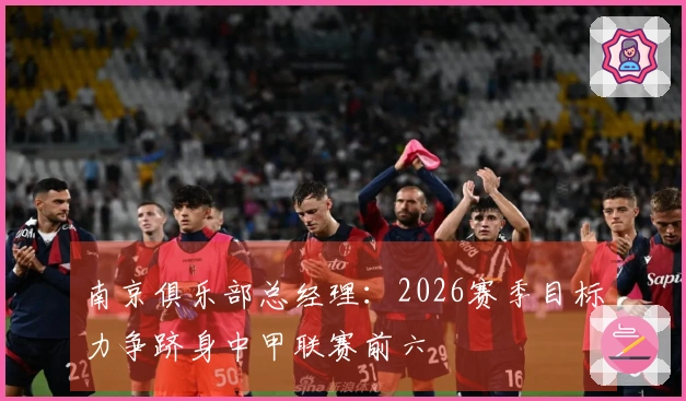 南京俱乐部总经理：2026赛季目标力争跻身中甲联赛前六