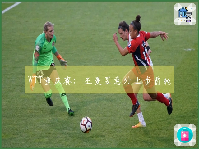 WTT重庆赛：王曼昱意外止步首轮