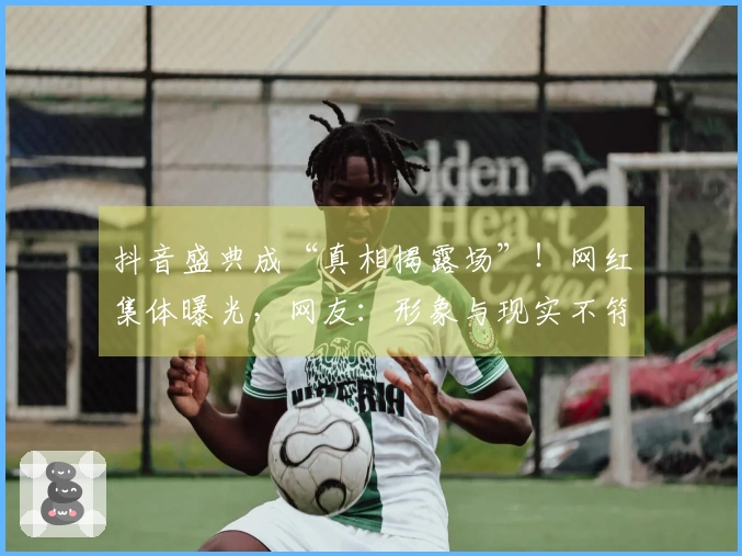 抖音盛典成“真相揭露场”！网红集体曝光，网友：形象与现实不符