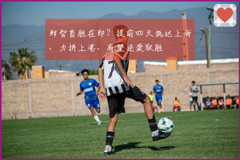 郑智首胜在即？提前四天抵达上海，力拼上港，有望逆袭取胜