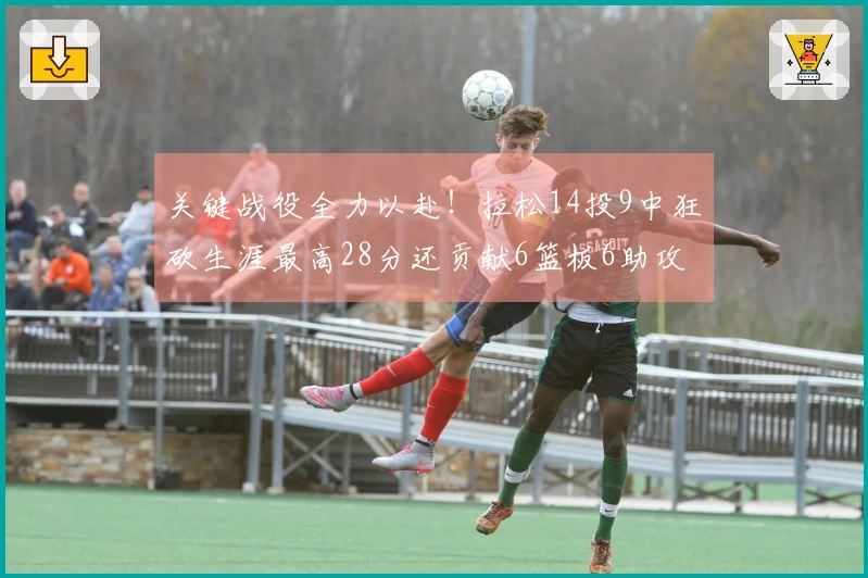 关键战役全力以赴!拉松14投9中狂砍生涯最高28分还贡献6篮板6助攻,罚球完美8中8
