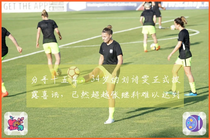 分手十五年，34岁的刘诗雯正式披露喜讯，已然超越张继科难以达到